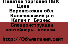 Палатка торговая ПВХ › Цена ­ 12 000 - Воронежская обл., Калачеевский р-н, Калач г. Бизнес » Спецконструкции, контейнеры, киоски   